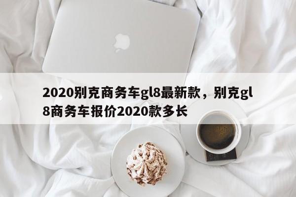 2020别克商务车gl8最新款，别克gl8商务车报价2020款多长