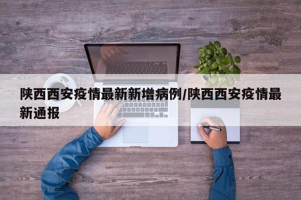 陕西西安疫情最新新增病例/陕西西安疫情最新通报