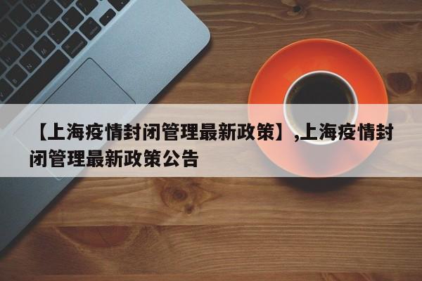 【上海疫情封闭管理最新政策】,上海疫情封闭管理最新政策公告