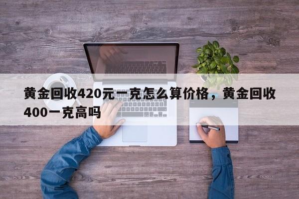 黄金回收420元一克怎么算价格，黄金回收400一克高吗