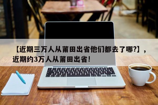 【近期三万人从莆田出省他们都去了哪?】,近期约3万人从莆田出省!