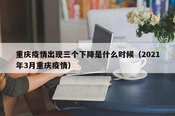 重庆疫情出现三个下降是什么时候（2021年3月重庆疫情）