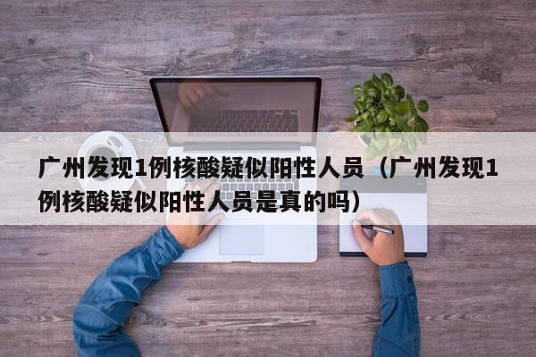 广州发现1例核酸疑似阳性人员（广州发现1例核酸疑似阳性人员是真的吗）
