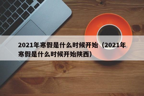 2021年寒假是什么时候开始（2021年寒假是什么时候开始陕西）