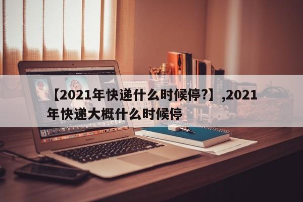 【2021年快递什么时候停?】,2021年快递大概什么时候停