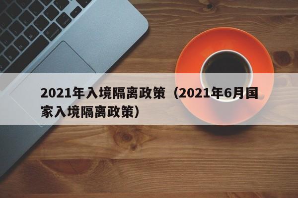 2021年入境隔离政策（2021年6月国家入境隔离政策）