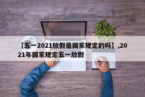 【五一2021放假是国家规定的吗】,2021年国家规定五一放假
