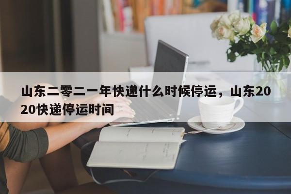 山东二零二一年快递什么时候停运，山东2020快递停运时间