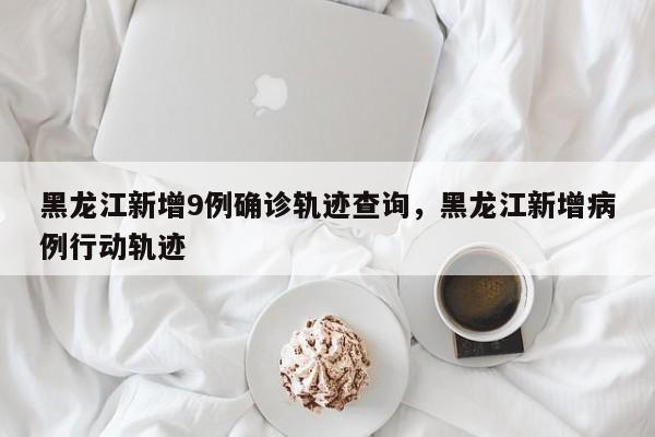 黑龙江新增9例确诊轨迹查询，黑龙江新增病例行动轨迹