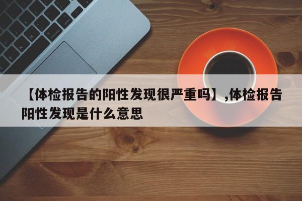 【体检报告的阳性发现很严重吗】,体检报告阳性发现是什么意思