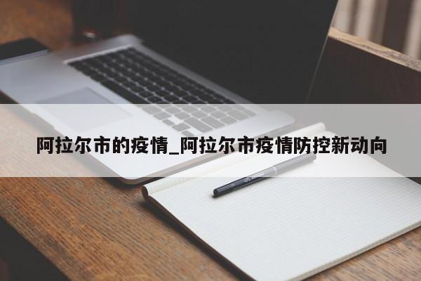 阿拉尔市的疫情_阿拉尔市疫情防控新动向