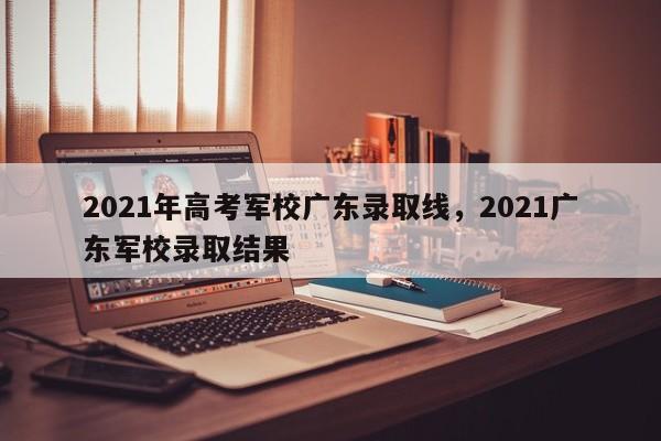 2021年高考军校广东录取线，2021广东军校录取结果
