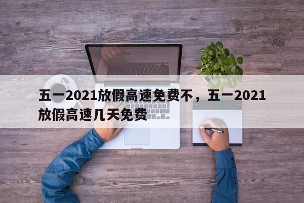 五一2021放假高速免费不，五一2021放假高速几天免费