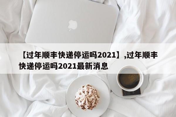 【过年顺丰快递停运吗2021】,过年顺丰快递停运吗2021最新消息