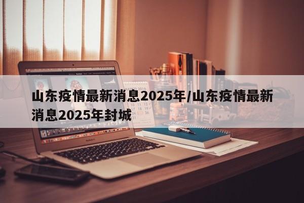 山东疫情最新消息2025年/山东疫情最新消息2025年封城