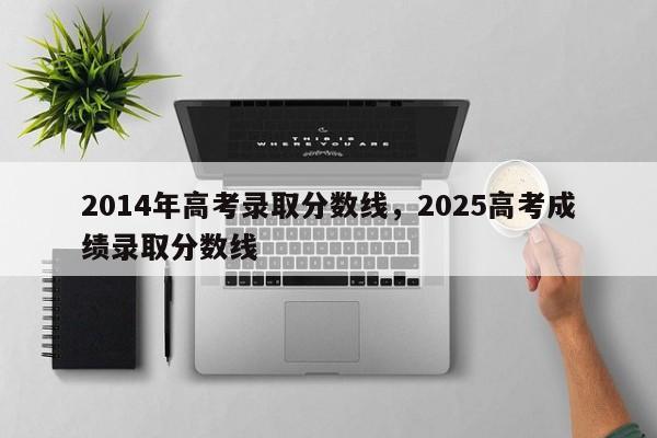 2014年高考录取分数线，2025高考成绩录取分数线