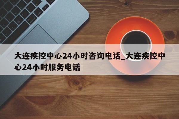 大连疾控中心24小时咨询电话_大连疾控中心24小时服务电话