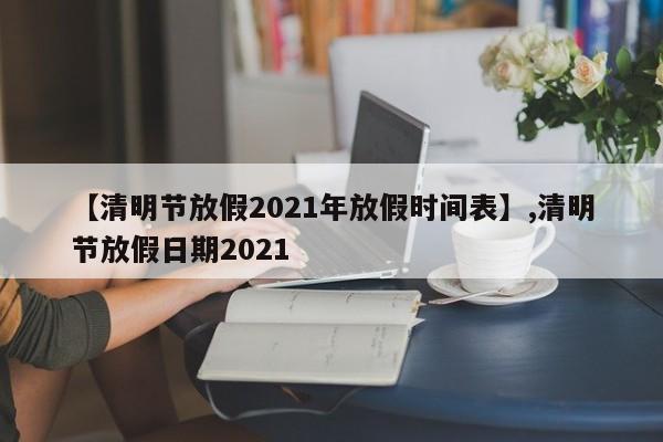 【清明节放假2021年放假时间表】,清明节放假日期2021