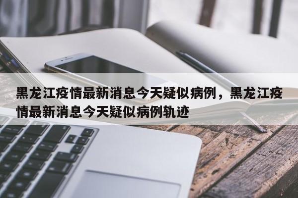 黑龙江疫情最新消息今天疑似病例，黑龙江疫情最新消息今天疑似病例轨迹