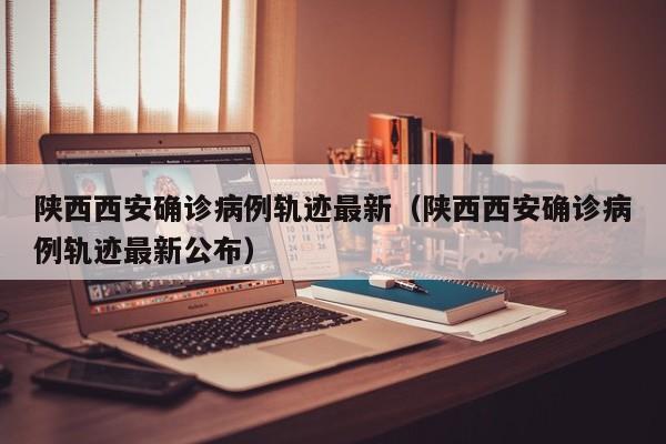 陕西西安确诊病例轨迹最新（陕西西安确诊病例轨迹最新公布）