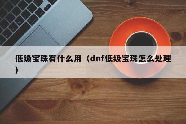 低级宝珠有什么用（dnf低级宝珠怎么处理）