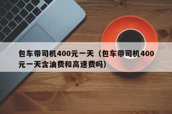 包车带司机400元一天（包车带司机400元一天含油费和高速费吗）