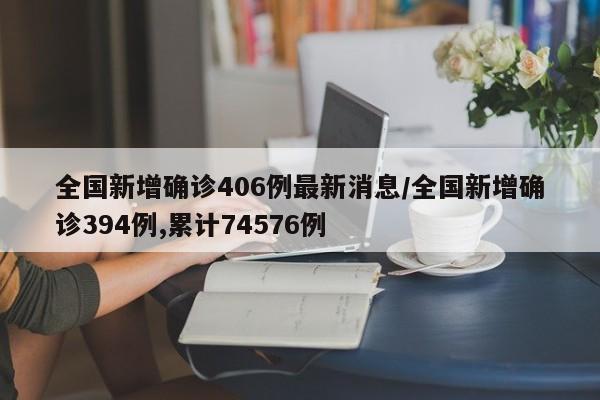 全国新增确诊406例最新消息/全国新增确诊394例,累计74576例
