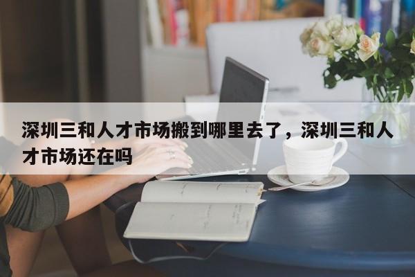 深圳三和人才市场搬到哪里去了，深圳三和人才市场还在吗