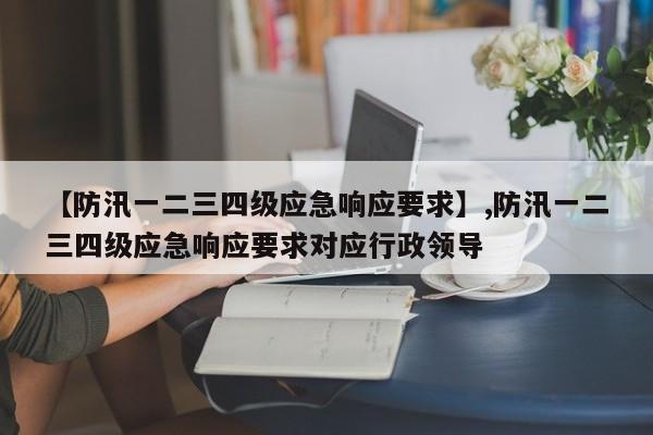 【防汛一二三四级应急响应要求】,防汛一二三四级应急响应要求对应行政领导