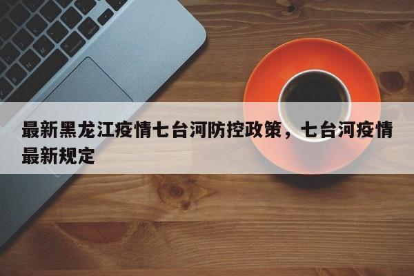 最新黑龙江疫情七台河防控政策，七台河疫情最新规定