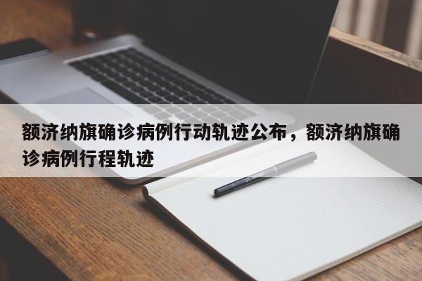 额济纳旗确诊病例行动轨迹公布，额济纳旗确诊病例行程轨迹