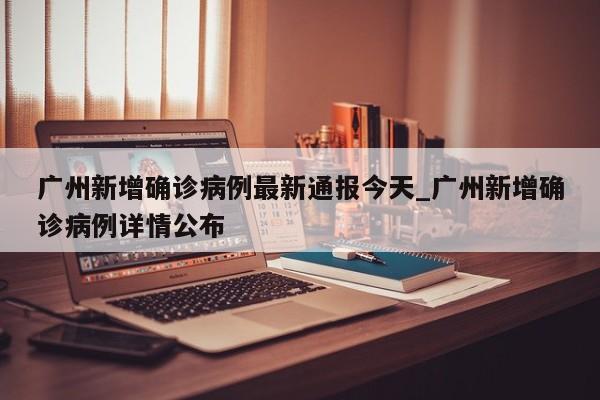 广州新增确诊病例最新通报今天_广州新增确诊病例详情公布