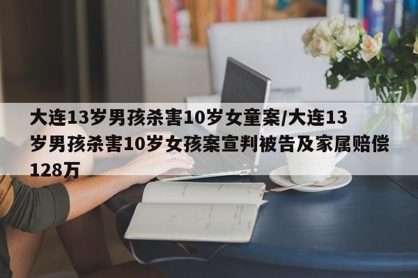 大连13岁男孩杀害10岁女童案/大连13岁男孩杀害10岁女孩案宣判被告及家属赔偿128万