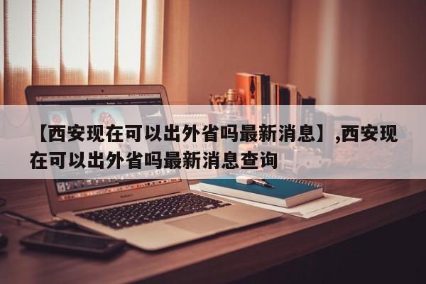 【西安现在可以出外省吗最新消息】,西安现在可以出外省吗最新消息查询