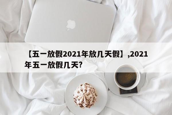 【五一放假2021年放几天假】,2021年五一放假几天?
