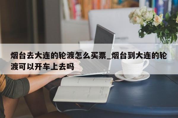 烟台去大连的轮渡怎么买票_烟台到大连的轮渡可以开车上去吗