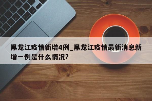 黑龙江疫情新增4例_黑龙江疫情最新消息新增一例是什么情况?