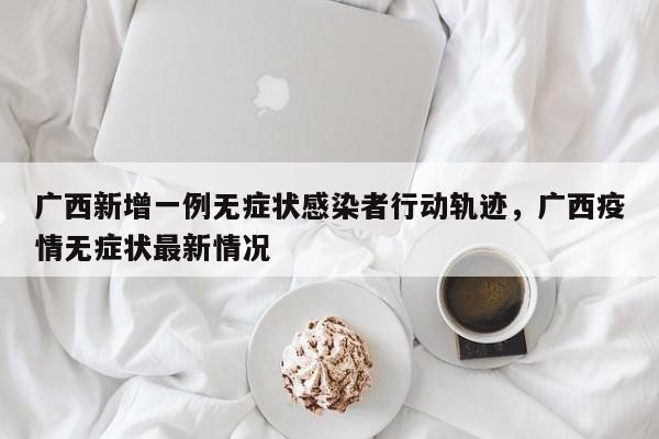 广西新增一例无症状感染者行动轨迹，广西疫情无症状最新情况