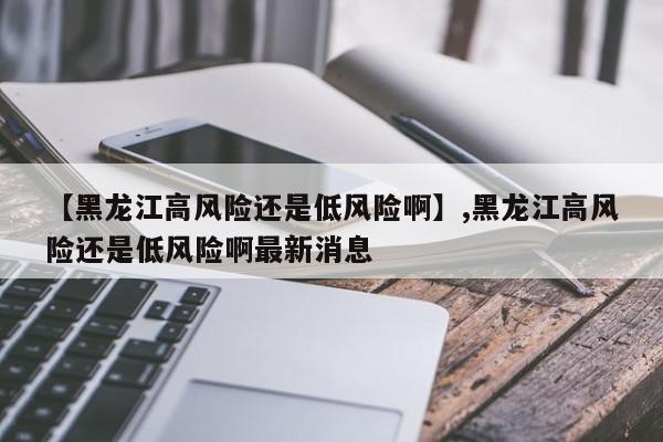 【黑龙江高风险还是低风险啊】,黑龙江高风险还是低风险啊最新消息