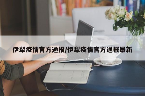 伊犁疫情官方通报/伊犁疫情官方通报最新