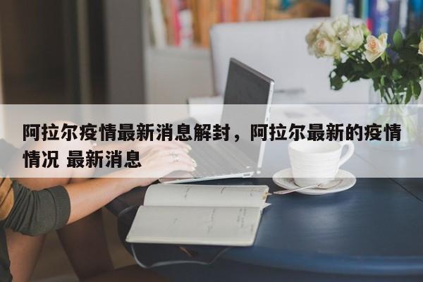 阿拉尔疫情最新消息解封，阿拉尔最新的疫情情况 最新消息
