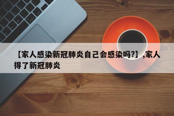 【家人感染新冠肺炎自己会感染吗?】,家人得了新冠肺炎