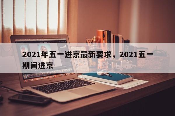2021年五一进京最新要求，2021五一期间进京
