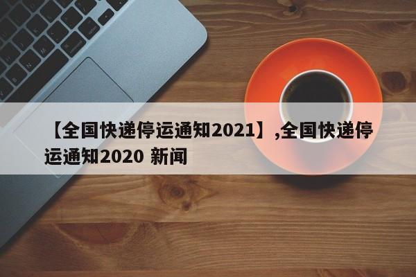 【全国快递停运通知2021】,全国快递停运通知2020 新闻
