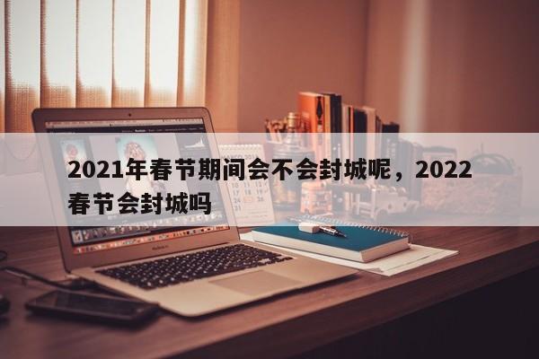 2021年春节期间会不会封城呢，2022春节会封城吗