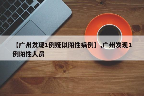 【广州发现1例疑似阳性病例】,广州发现1例阳性人员