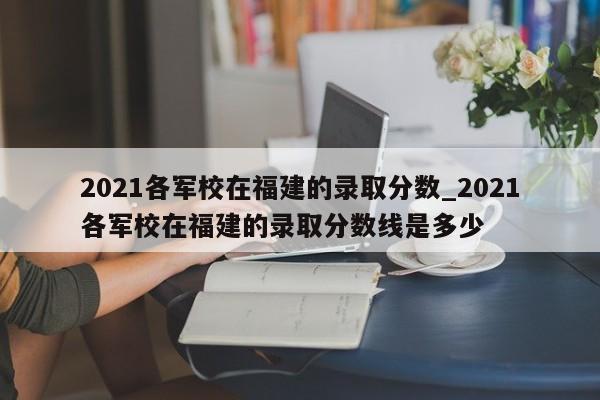 2021各军校在福建的录取分数_2021各军校在福建的录取分数线是多少