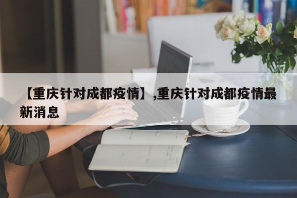 【重庆针对成都疫情】,重庆针对成都疫情最新消息