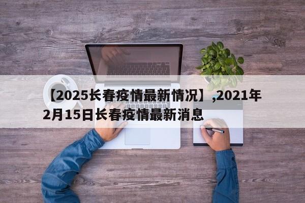 【2025长春疫情最新情况】,2021年2月15日长春疫情最新消息