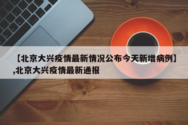 【北京大兴疫情最新情况公布今天新增病例】,北京大兴疫情最新通报
